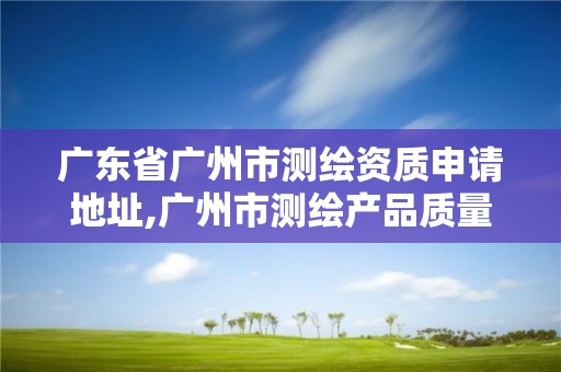 广东省广州市测绘资质申请地址,广州市测绘产品质量检验中心