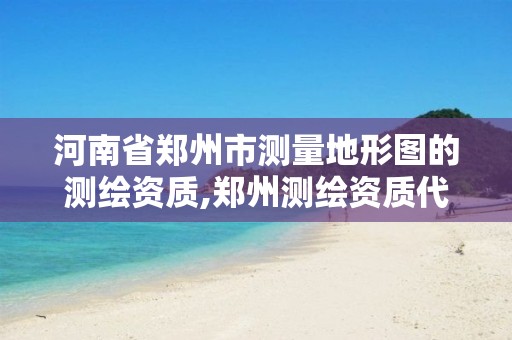 河南省郑州市测量地形图的测绘资质,郑州测绘资质代办。