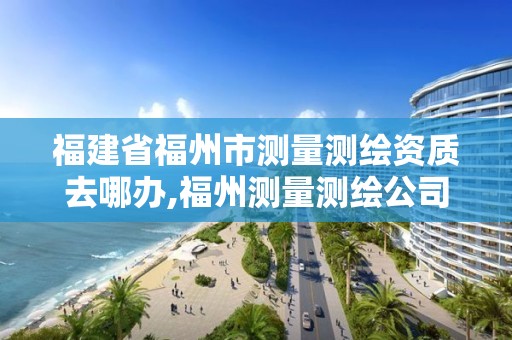 福建省福州市测量测绘资质去哪办,福州测量测绘公司