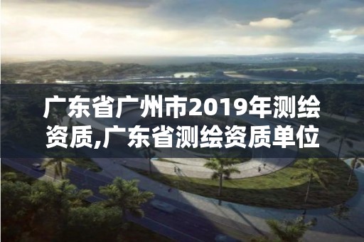 广东省广州市2019年测绘资质,广东省测绘资质单位名单