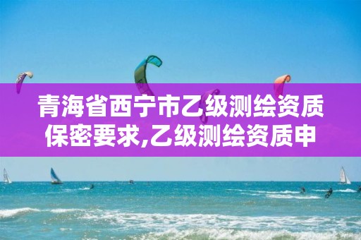 青海省西宁市乙级测绘资质保密要求,乙级测绘资质申报