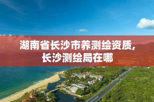 湖南省长沙市养测绘资质,长沙测绘局在哪