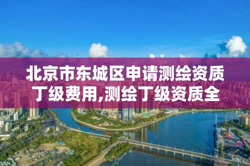 北京市东城区申请测绘资质丁级费用,测绘丁级资质全套申请文件。