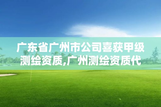 广东省广州市公司喜获甲级测绘资质,广州测绘资质代办