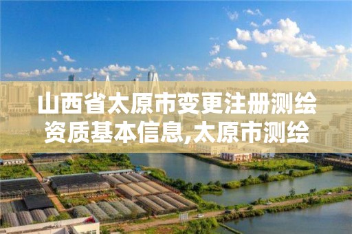 山西省太原市变更注册测绘资质基本信息,太原市测绘公司。