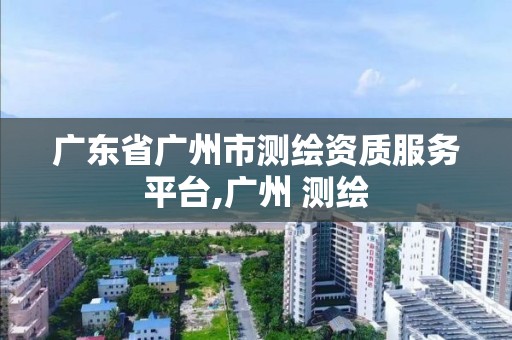 广东省广州市测绘资质服务平台,广州 测绘