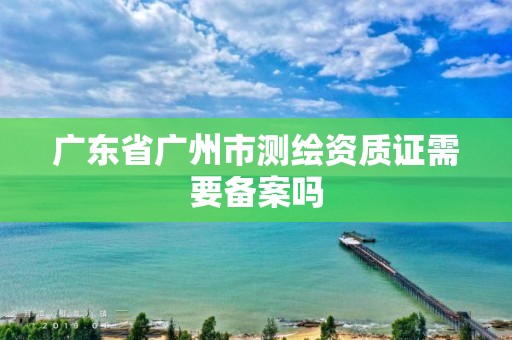 广东省广州市测绘资质证需要备案吗