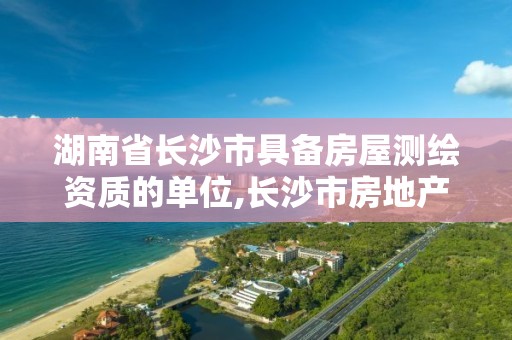 湖南省长沙市具备房屋测绘资质的单位,长沙市房地产测绘队属于哪里管。