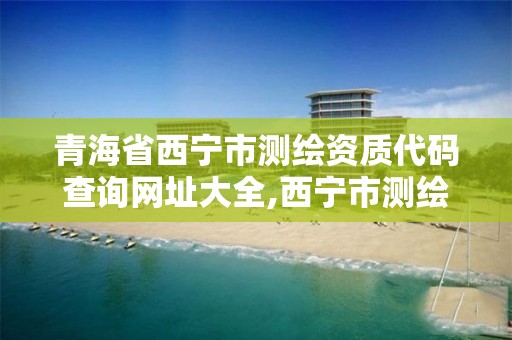 青海省西宁市测绘资质代码查询网址大全,西宁市测绘院在哪里。