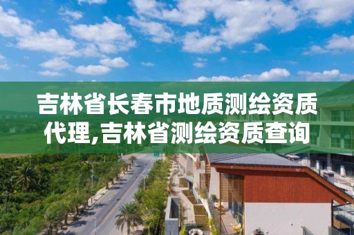 吉林省长春市地质测绘资质代理,吉林省测绘资质查询