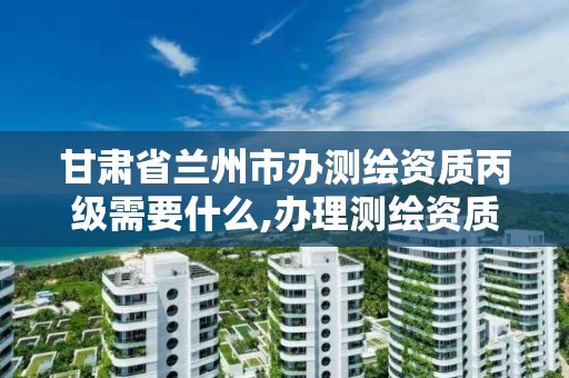 甘肃省兰州市办测绘资质丙级需要什么,办理测绘资质丙级需要哪些技术人员。