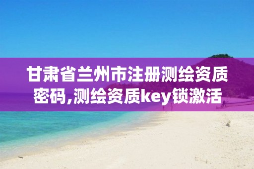 甘肃省兰州市注册测绘资质密码,测绘资质key锁激活