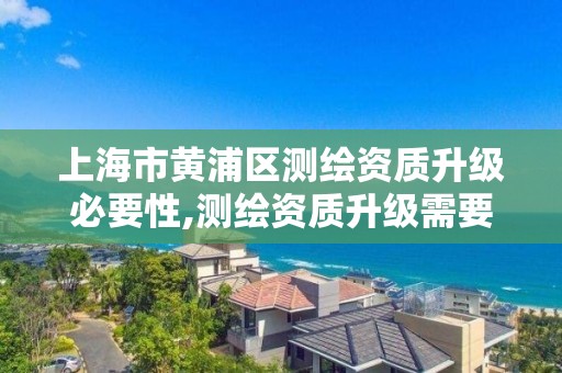 上海市黄浦区测绘资质升级必要性,测绘资质升级需要什么条件