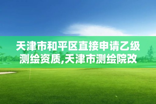 天津市和平区直接申请乙级测绘资质,天津市测绘院改企