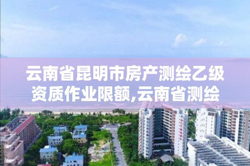 云南省昆明市房产测绘乙级资质作业限额,云南省测绘甲级单位。