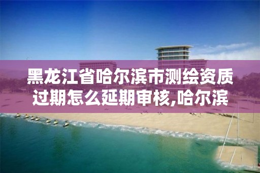 黑龙江省哈尔滨市测绘资质过期怎么延期审核,哈尔滨测绘公司电话