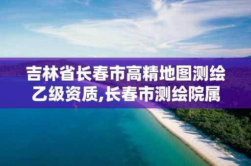 吉林省长春市高精地图测绘乙级资质,长春市测绘院属于什么单位