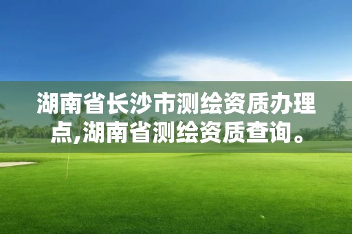 湖南省长沙市测绘资质办理点,湖南省测绘资质查询。