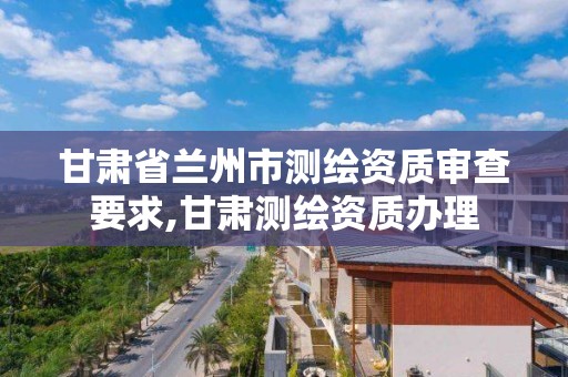 甘肃省兰州市测绘资质审查要求,甘肃测绘资质办理