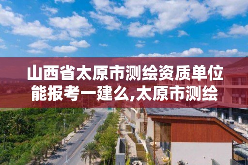 山西省太原市测绘资质单位能报考一建么,太原市测绘院的上级单位。