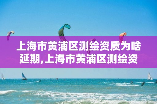 上海市黄浦区测绘资质为啥延期,上海市黄浦区测绘资质为啥延期了