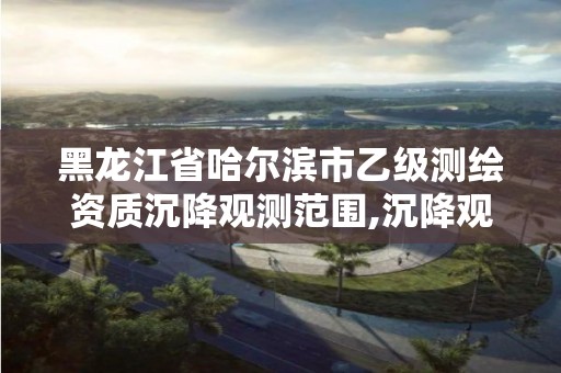 黑龙江省哈尔滨市乙级测绘资质沉降观测范围,沉降观测的资质要求。