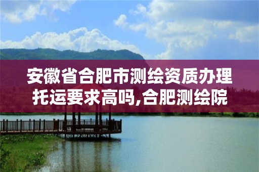 安徽省合肥市测绘资质办理托运要求高吗,合肥测绘院是什么单位