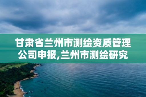 甘肃省兰州市测绘资质管理公司申报,兰州市测绘研究院改企了吗