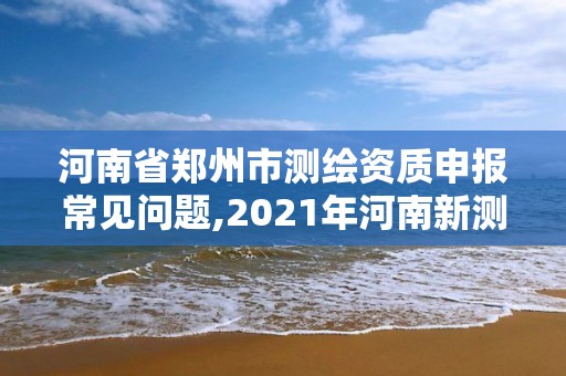 河南省郑州市测绘资质申报常见问题,2021年河南新测绘资质办理。