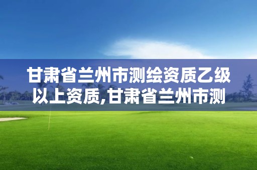 甘肃省兰州市测绘资质乙级以上资质,甘肃省兰州市测绘资质乙级以上资质企业名单