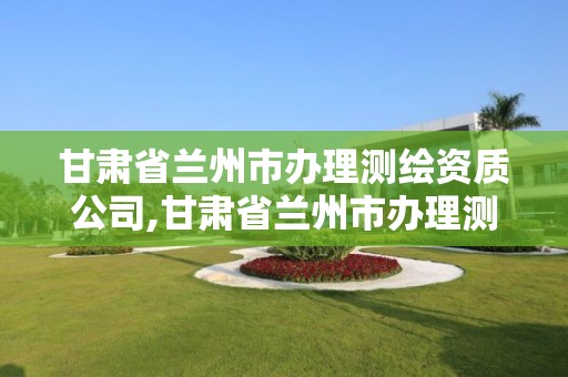 甘肃省兰州市办理测绘资质公司,甘肃省兰州市办理测绘资质公司名单