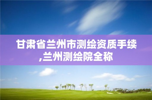 甘肃省兰州市测绘资质手续,兰州测绘院全称