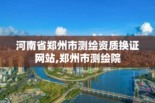 河南省郑州市测绘资质换证网站,郑州市测绘院