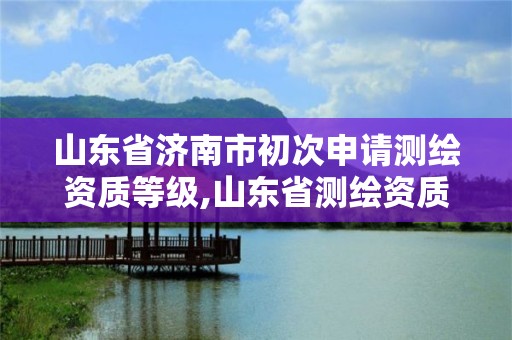 山东省济南市初次申请测绘资质等级,山东省测绘资质管理规定