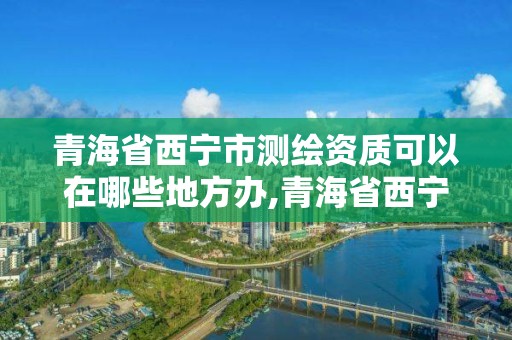 青海省西宁市测绘资质可以在哪些地方办,青海省西宁市测绘资质可以在哪些地方办公。