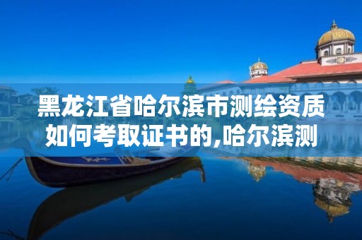 黑龙江省哈尔滨市测绘资质如何考取证书的,哈尔滨测绘公司有哪些。