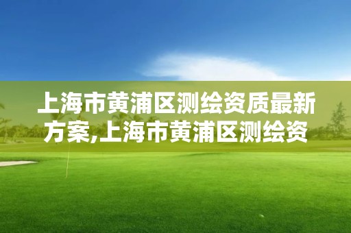 上海市黄浦区测绘资质最新方案,上海市黄浦区测绘资质最新方案公示