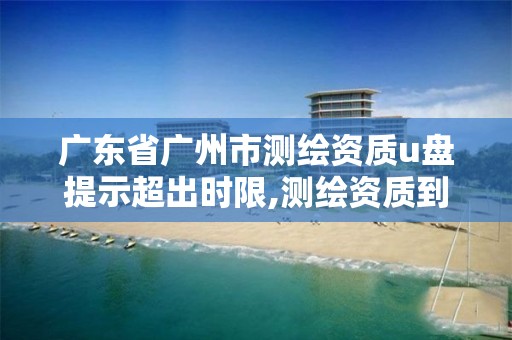 广东省广州市测绘资质u盘提示超出时限,测绘资质到期后怎么续期?。