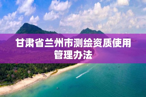 甘肃省兰州市测绘资质使用管理办法