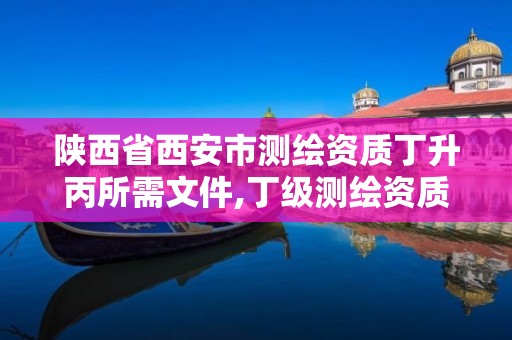 陕西省西安市测绘资质丁升丙所需文件,丁级测绘资质可直接转为丙级了。