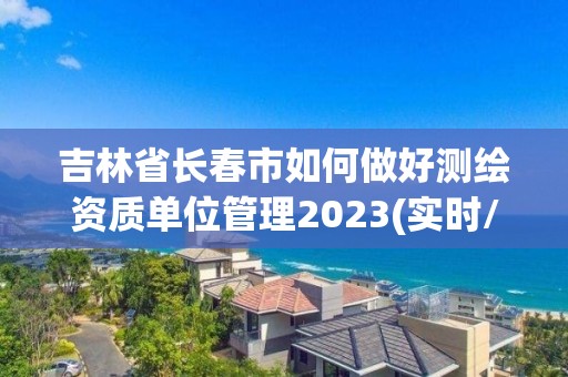 吉林省长春市如何做好测绘资质单位管理2023(实时/更新中)