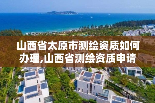 山西省太原市测绘资质如何办理,山西省测绘资质申请