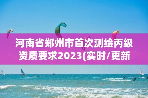 河南省郑州市首次测绘丙级资质要求2023(实时/更新中)