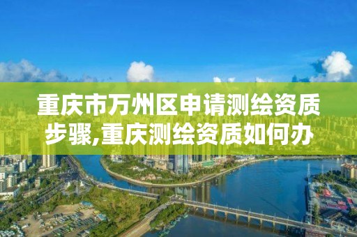 重庆市万州区申请测绘资质步骤,重庆测绘资质如何办理