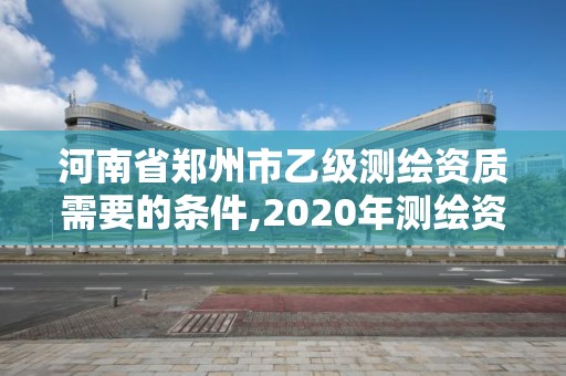 河南省郑州市乙级测绘资质需要的条件,2020年测绘资质乙级需要什么条件