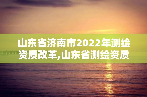 山东省济南市2022年测绘资质改革,山东省测绘资质管理规定