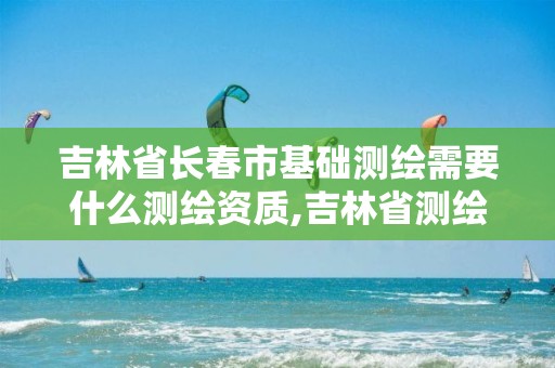 吉林省长春市基础测绘需要什么测绘资质,吉林省测绘资质延期