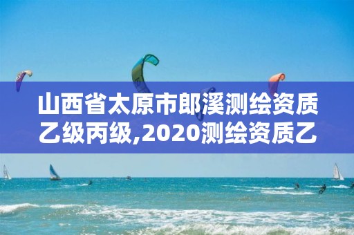 山西省太原市郎溪测绘资质乙级丙级,2020测绘资质乙级标准