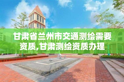 甘肃省兰州市交通测绘需要资质,甘肃测绘资质办理