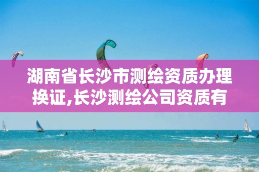 湖南省长沙市测绘资质办理换证,长沙测绘公司资质有哪家